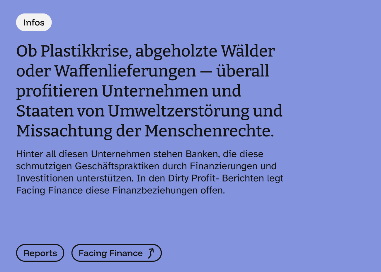 Auf lila-blauem Grund steht Ob Plastikkrise, abgeholzte Wälder oder Waffenlieferungen - überall profitieren Unternehmen und Staaten von Umweltzerstörung und Missachtung der Menschenrechte. Hinter all diesen Unternehmen stehen Banken, die diese schmutzigen Geschäftspraktiken durch Finanzierungen und Investitionen unterstützen. In den Dirty Profit- Berichten legt Facing Finance diese Finanzbeziehungen offen. Darunter zwei Buttons zu Reports und Facing Finance.